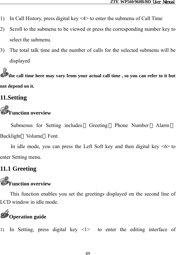                                                    ZTE WP560/960B/BD User Manual  1)  In Call History, press digital key &lt;4&gt; to enter the submenu of Call Time 2)  Scroll to the submenu to be viewed or press the corresponding number key to select the submenu. 3)  The total talk time and the number of calls for the selected submenu will be displayed  the call time here may vary from your actual call time , so you can refer to it but not depend on it.   11.Setting Function overview Submenus for Setting includes ①Greeting ②Phone Number ③Alarm ④ Backlight⑤Vo l u m e ⑥Font. In idle mode, you can press the Left Soft key and then digital key &lt;6&gt; to enter Setting menu. 11.1 Greeting Function overview      This function enables you set the greetings displayed on the second line of LCD window in idle mode. Operation guide 1)  In Setting, press digital key &lt;1&gt;  to enter the editing interface of 49 