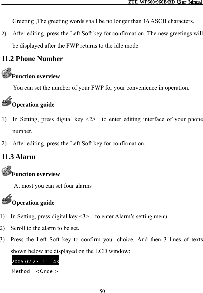                                                    ZTE WP560/960B/BD User Manual  Greeting ,The greeting words shall be no longer than 16 ASCII characters.   2)  After editing, press the Left Soft key for confirmation. The new greetings will be displayed after the FWP returns to the idle mode. 11.2 Phone Number Function overview      You can set the number of your FWP for your convenience in operation. Operation guide 1)  In Setting, press digital key &lt;2&gt;  to enter editing interface of your phone number. 2)  After editing, press the Left Soft key for confirmation. 11.3 Alarm Function overview     At most you can set four alarms   Operation guide 1)  In Setting, press digital key &lt;3&gt;    to enter Alarm’s setting menu. 2)  Scroll to the alarm to be set. 3)  Press the Left Soft key to confirm your choice. And then 3 lines of texts shown below are displayed on the LCD window: 2005-02-23  11：43 Method   &lt; Once &gt;   50 