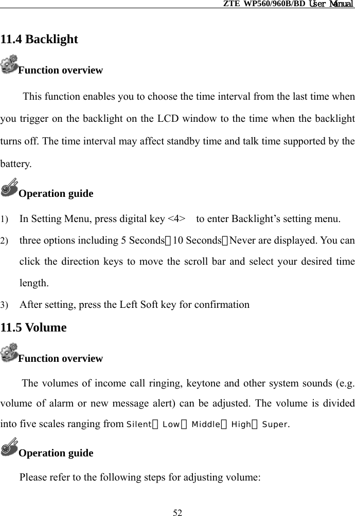                                                    ZTE WP560/960B/BD User Manual  11.4 Backlight Function overview This function enables you to choose the time interval from the last time when you trigger on the backlight on the LCD window to the time when the backlight turns off. The time interval may affect standby time and talk time supported by the battery. Operation guide 1)  In Setting Menu, press digital key &lt;4&gt;    to enter Backlight’s setting menu. 2)  three options including 5 Seconds、10 Seconds、Never are displayed. You can click the direction keys to move the scroll bar and select your desired time length. 3)  After setting, press the Left Soft key for confirmation 11.5 Volume Function overview The volumes of income call ringing, keytone and other system sounds (e.g. volume of alarm or new message alert) can be adjusted. The volume is divided into five scales ranging from Silent、Low、Middle、High、Super. Operation guide Please refer to the following steps for adjusting volume: 52 