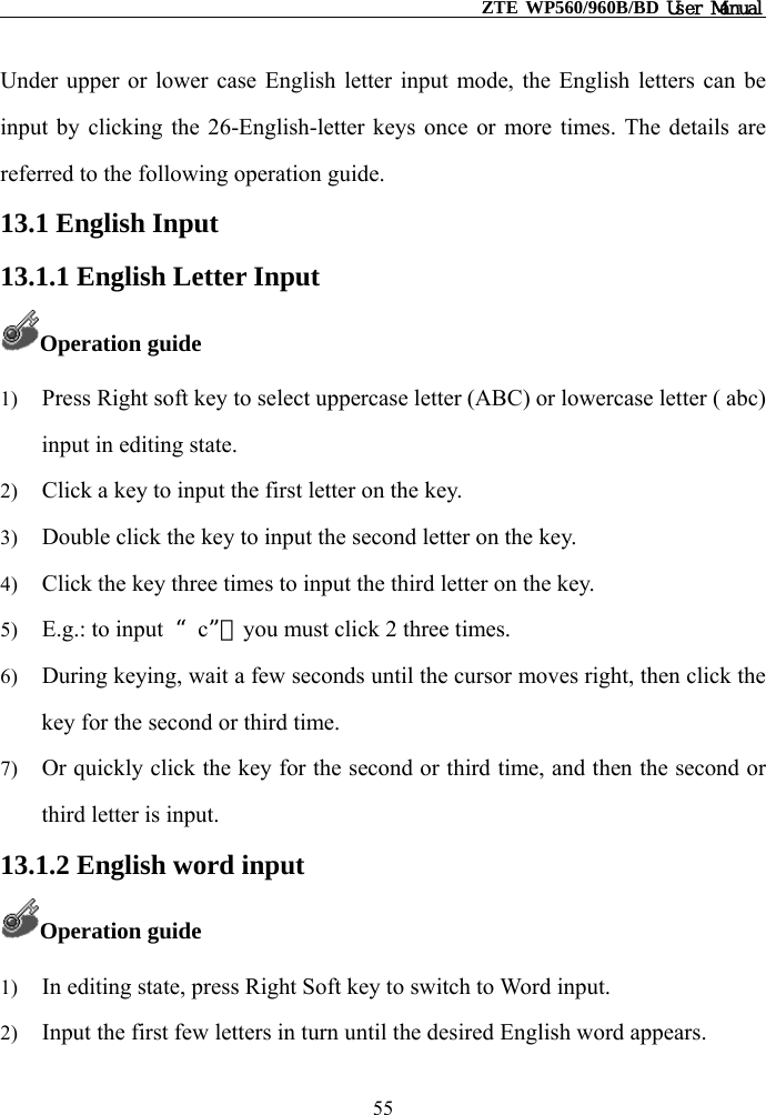                                                    ZTE WP560/960B/BD User Manual  Under upper or lower case English letter input mode, the English letters can be input by clicking the 26-English-letter keys once or more times. The details are referred to the following operation guide. 13.1 English Input 13.1.1 English Letter Input Operation guide 1)  Press Right soft key to select uppercase letter (ABC) or lowercase letter ( abc) input in editing state. 2)  Click a key to input the first letter on the key.   3)  Double click the key to input the second letter on the key. 4)  Click the key three times to input the third letter on the key. 5)  E.g.: to input  “c”，you must click 2 three times. 6)  During keying, wait a few seconds until the cursor moves right, then click the key for the second or third time. 7)  Or quickly click the key for the second or third time, and then the second or third letter is input. 13.1.2 English word input Operation guide 1)  In editing state, press Right Soft key to switch to Word input. 2)  Input the first few letters in turn until the desired English word appears. 55 