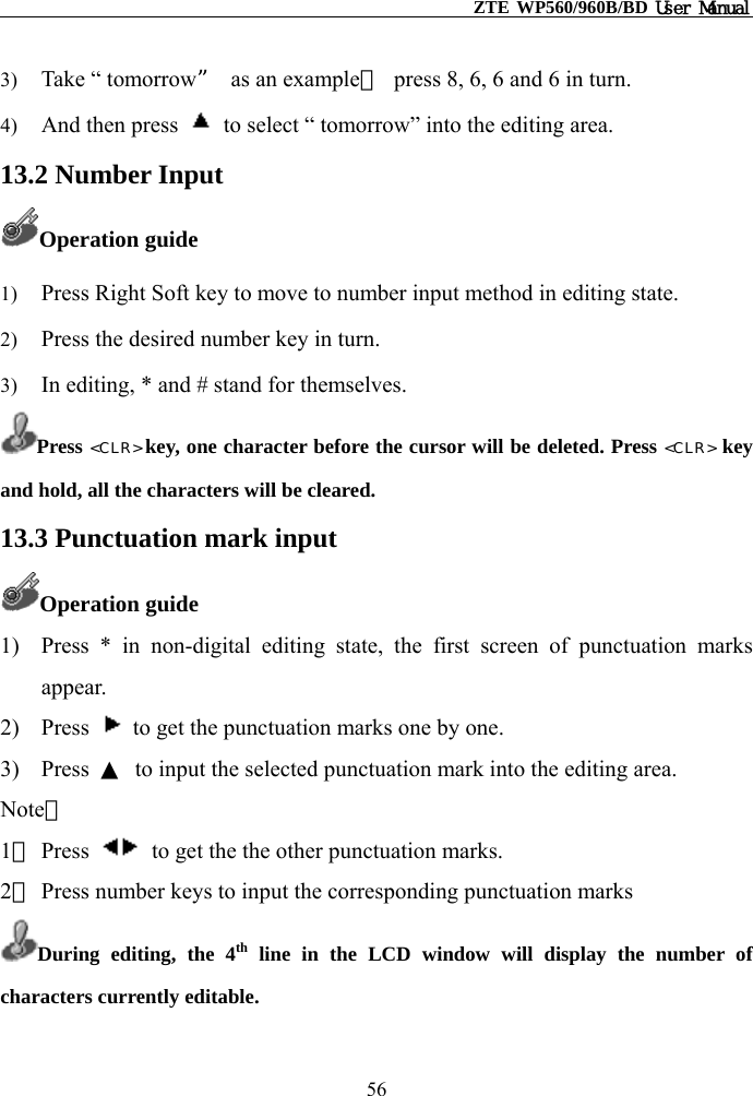                                                    ZTE WP560/960B/BD User Manual  3)  Take “ tomorrow”  as an example，  press 8, 6, 6 and 6 in turn. 4)  And then press    to select “ tomorrow” into the editing area. 13.2 Number Input Operation guide 1)  Press Right Soft key to move to number input method in editing state. 2)  Press the desired number key in turn. 3)  In editing, * and # stand for themselves. Press &lt;CLR&gt; key, one character before the cursor will be deleted. Press &lt;CLR&gt; key and hold, all the characters will be cleared. 13.3 Punctuation mark input Operation guide 1)  Press * in non-digital editing state, the first screen of punctuation marks appear. 2) Press    to get the punctuation marks one by one. 3) Press ▲  to input the selected punctuation mark into the editing area. Note： 1） Press    to get the the other punctuation marks.   2） Press number keys to input the corresponding punctuation marks During editing, the 4th line in the LCD window will display the number of characters currently editable.  56 