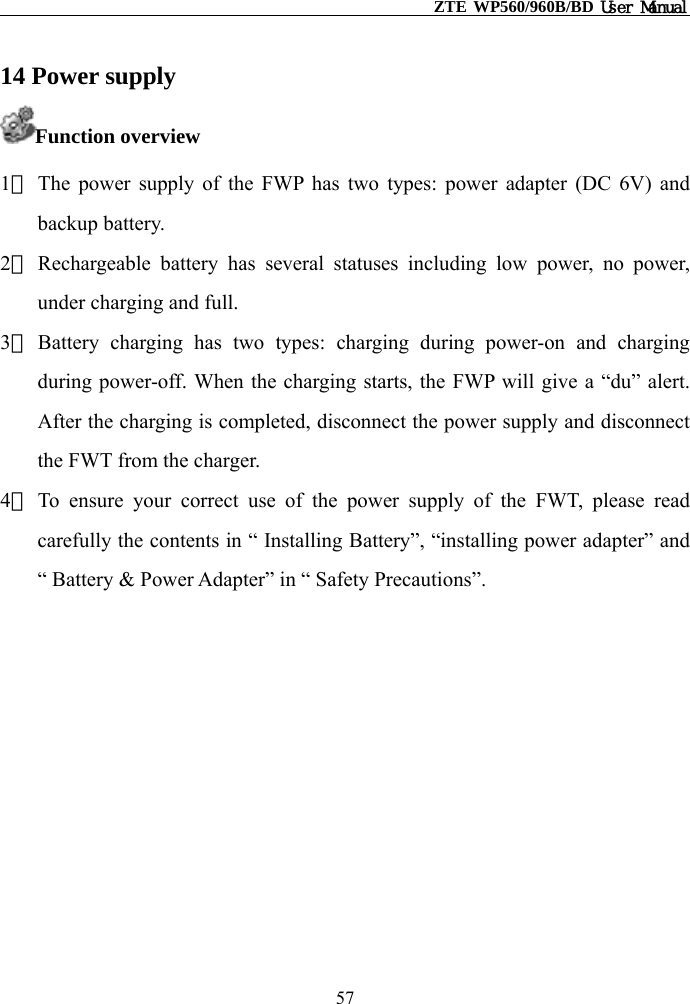                                                    ZTE WP560/960B/BD User Manual  14 Power supply Function overview 1） The power supply of the FWP has two types: power adapter (DC 6V) and backup battery. 2） Rechargeable battery has several statuses including low power, no power, under charging and full. 3） Battery charging has two types: charging during power-on and charging during power-off. When the charging starts, the FWP will give a “du” alert. After the charging is completed, disconnect the power supply and disconnect the FWT from the charger. 4） To ensure your correct use of the power supply of the FWT, please read carefully the contents in “ Installing Battery”, “installing power adapter” and “ Battery &amp; Power Adapter” in “ Safety Precautions”.         57 