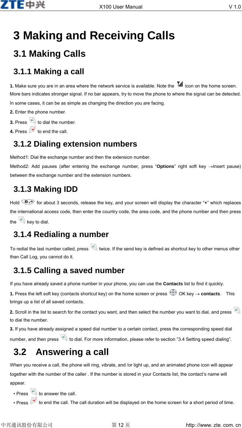 X100 User Manual  V 1.0  中兴通讯股份有限公司 第12 页 http://www.zte.com.cn   3 Making and Receiving Calls 3.1 Making Calls 3.1.1 Making a call 1. Make sure you are in an area where the network service is available. Note the    icon on the home screen. More bars indicates stronger signal. If no bar appears, try to move the phone to where the signal can be detected. In some cases, it can be as simple as changing the direction you are facing. 2. Enter the phone number. 3. Press    to dial the number. 4. Press    to end the call. 3.1.2 Dialing extension numbers Method1: Dial the exchange number and then the extension number. Method2: Add pauses (after entering the exchange number, press “Options” right soft key →Insert pause) between the exchange number and the extension numbers. 3.1.3 Making IDD Hold    for about 3 seconds, release the key, and your screen will display the character “+” which replaces the international access code, then enter the country code, the area code, and the phone number and then press the   key to dial.   3.1.4 Redialing a number To redial the last number called, press    twice. If the send key is defined as shortcut key to other menus other than Call Log, you cannot do it. 3.1.5 Calling a saved number If you have already saved a phone number in your phone, you can use the Contacts list to find it quickly. 1. Press the left soft key (contacts shortcut key) on the home screen or press   OK key → contacts.  This brings up a list of all saved contacts. 2. Scroll in the list to search for the contact you want, and then select the number you want to dial, and press    to dial the number. 3. If you have already assigned a speed dial number to a certain contact, press the corresponding speed dial number, and then press    to dial. For more information, please refer to section “3.4 Setting speed dialing”. 3.2  Answering a call When you receive a call, the phone will ring, vibrate, and /or light up, and an animated phone icon will appear together with the number of the caller . If the number is stored in your Contacts list, the contact’s name will appear. • Press    to answer the call. • Press    to end the call. The call duration will be displayed on the home screen for a short period of time. 