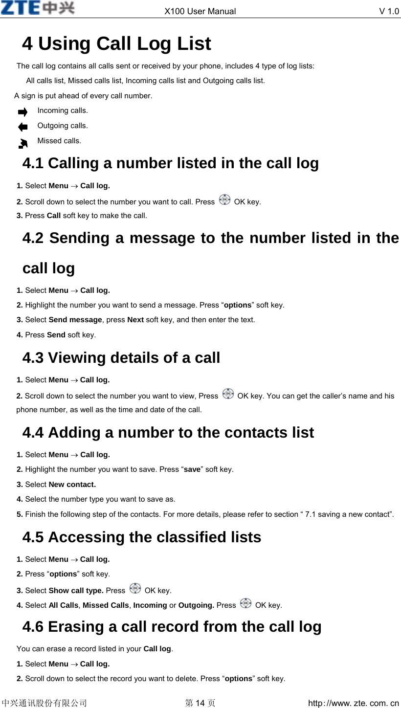  X100 User Manual  V 1.0  中兴通讯股份有限公司 第14 页 http://www.zte.com.cn  4 Using Call Log List The call log contains all calls sent or received by your phone, includes 4 type of log lists: All calls list, Missed calls list, Incoming calls list and Outgoing calls list. A sign is put ahead of every call number.        Incoming calls.        Outgoing calls.        Missed calls. 4.1 Calling a number listed in the call log 1. Select Menu → Call log. 2. Scroll down to select the number you want to call. Press   OK key. 3. Press Call soft key to make the call. 4.2 Sending a message to the number listed in the call log 1. Select Menu → Call log. 2. Highlight the number you want to send a message. Press “options” soft key. 3. Select Send message, press Next soft key, and then enter the text. 4. Press Send soft key. 4.3 Viewing details of a call 1. Select Menu → Call log. 2. Scroll down to select the number you want to view, Press    OK key. You can get the caller’s name and his phone number, as well as the time and date of the call. 4.4 Adding a number to the contacts list 1. Select Menu → Call log.   2. Highlight the number you want to save. Press “save” soft key. 3. Select New contact. 4. Select the number type you want to save as. 5. Finish the following step of the contacts. For more details, please refer to section “ 7.1 saving a new contact”. 4.5 Accessing the classified lists 1. Select Menu → Call log.   2. Press “options” soft key. 3. Select Show call type. Press   OK key. 4. Select All Calls, Missed Calls, Incoming or Outgoing. Press   OK key. 4.6 Erasing a call record from the call log You can erase a record listed in your Call log. 1. Select Menu → Call log. 2. Scroll down to select the record you want to delete. Press “options” soft key. 