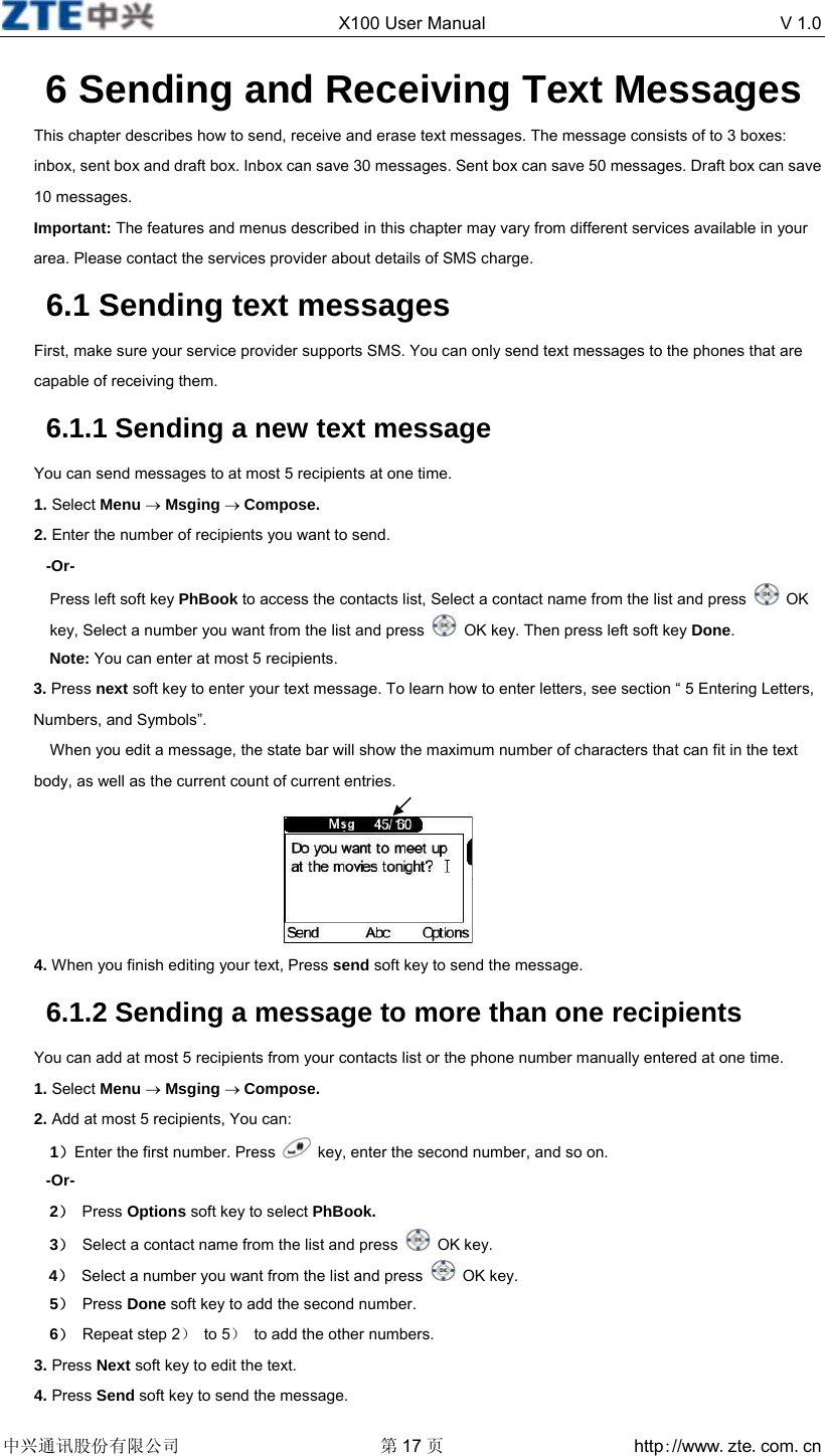  X100 User Manual  V 1.0  中兴通讯股份有限公司 第17 页 http://www.zte.com.cn  6 Sending and Receiving Text Messages This chapter describes how to send, receive and erase text messages. The message consists of to 3 boxes: inbox, sent box and draft box. Inbox can save 30 messages. Sent box can save 50 messages. Draft box can save 10 messages. Important: The features and menus described in this chapter may vary from different services available in your area. Please contact the services provider about details of SMS charge. 6.1 Sending text messages First, make sure your service provider supports SMS. You can only send text messages to the phones that are capable of receiving them. 6.1.1 Sending a new text message You can send messages to at most 5 recipients at one time. 1. Select Menu → Msging → Compose. 2. Enter the number of recipients you want to send. -Or- Press left soft key PhBook to access the contacts list, Select a contact name from the list and press   OK key, Select a number you want from the list and press    OK key. Then press left soft key Done. Note: You can enter at most 5 recipients. 3. Press next soft key to enter your text message. To learn how to enter letters, see section “ 5 Entering Letters, Numbers, and Symbols”. When you edit a message, the state bar will show the maximum number of characters that can fit in the text body, as well as the current count of current entries.      4. When you finish editing your text, Press send soft key to send the message. 6.1.2 Sending a message to more than one recipients You can add at most 5 recipients from your contacts list or the phone number manually entered at one time. 1. Select Menu → Msging → Compose. 2. Add at most 5 recipients, You can:   1）Enter the first number. Press    key, enter the second number, and so on. -Or- 2） Press Options soft key to select PhBook. 3）  Select a contact name from the list and press   OK key. 4） Select a number you want from the list and press   OK key. 5） Press Done soft key to add the second number. 6）  Repeat step 2） to 5）  to add the other numbers. 3. Press Next soft key to edit the text. 4. Press Send soft key to send the message. 