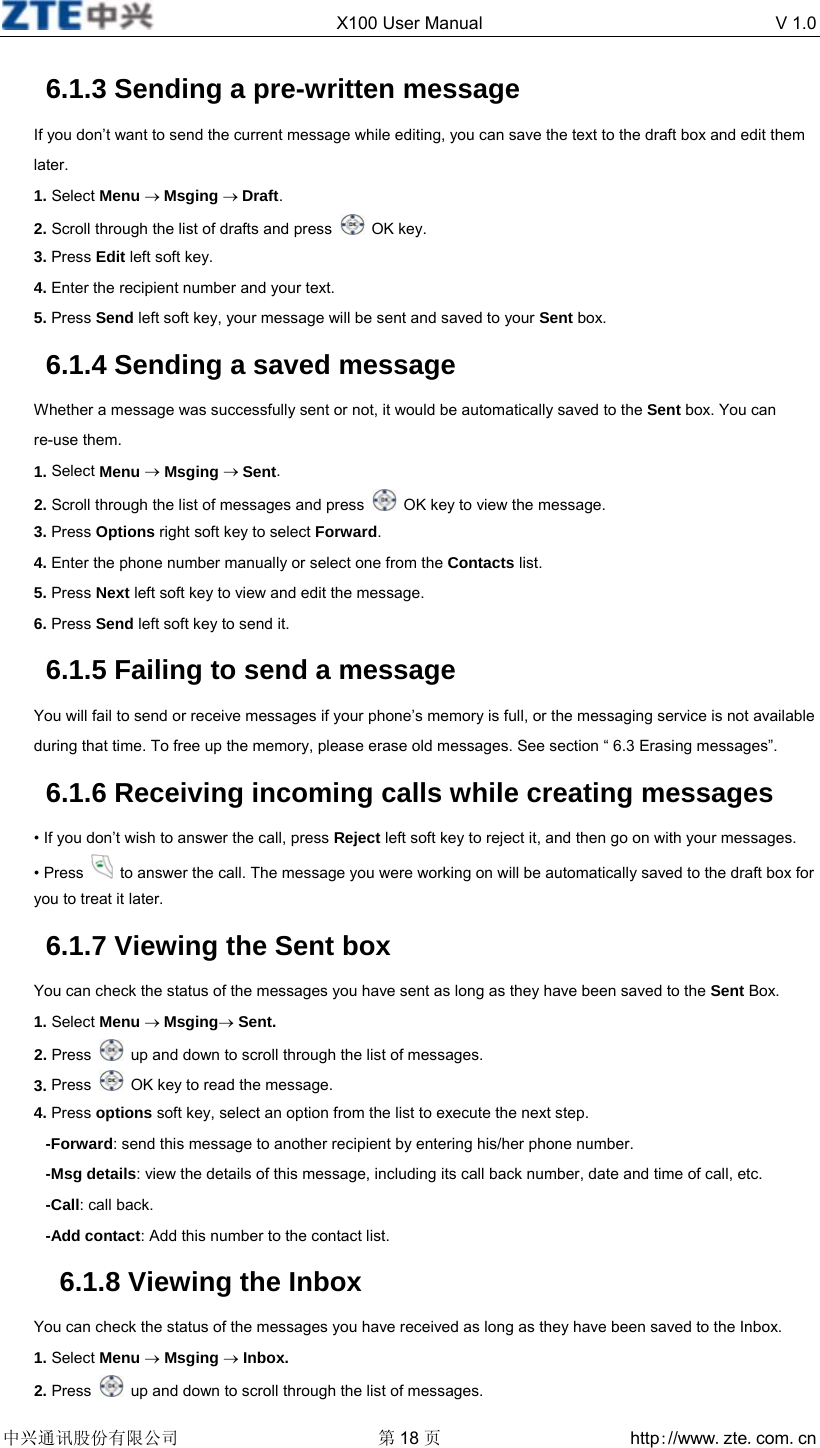  X100 User Manual  V 1.0  中兴通讯股份有限公司 第18 页 http://www.zte.com.cn  6.1.3 Sending a pre-written message If you don’t want to send the current message while editing, you can save the text to the draft box and edit them later. 1. Select Menu → Msging → Draft. 2. Scroll through the list of drafts and press   OK key. 3. Press Edit left soft key. 4. Enter the recipient number and your text. 5. Press Send left soft key, your message will be sent and saved to your Sent box. 6.1.4 Sending a saved message Whether a message was successfully sent or not, it would be automatically saved to the Sent box. You can re-use them. 1. Select Menu → Msging → Sent. 2. Scroll through the list of messages and press    OK key to view the message. 3. Press Options right soft key to select Forward. 4. Enter the phone number manually or select one from the Contacts list. 5. Press Next left soft key to view and edit the message. 6. Press Send left soft key to send it. 6.1.5 Failing to send a message You will fail to send or receive messages if your phone’s memory is full, or the messaging service is not available during that time. To free up the memory, please erase old messages. See section “ 6.3 Erasing messages”. 6.1.6 Receiving incoming calls while creating messages • If you don’t wish to answer the call, press Reject left soft key to reject it, and then go on with your messages. • Press    to answer the call. The message you were working on will be automatically saved to the draft box for you to treat it later. 6.1.7 Viewing the Sent box You can check the status of the messages you have sent as long as they have been saved to the Sent Box. 1. Select Menu → Msging→ Sent. 2. Press    up and down to scroll through the list of messages. 3. Press    OK key to read the message. 4. Press options soft key, select an option from the list to execute the next step. -Forward: send this message to another recipient by entering his/her phone number. -Msg details: view the details of this message, including its call back number, date and time of call, etc. -Call: call back. -Add contact: Add this number to the contact list.   6.1.8 Viewing the Inbox You can check the status of the messages you have received as long as they have been saved to the Inbox. 1. Select Menu → Msging → Inbox. 2. Press    up and down to scroll through the list of messages. 
