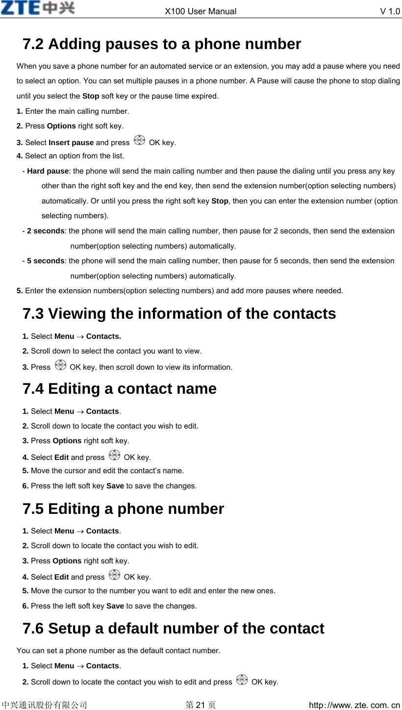  X100 User Manual  V 1.0  中兴通讯股份有限公司 第21 页 http://www.zte.com.cn  7.2 Adding pauses to a phone number When you save a phone number for an automated service or an extension, you may add a pause where you need to select an option. You can set multiple pauses in a phone number. A Pause will cause the phone to stop dialing until you select the Stop soft key or the pause time expired. 1. Enter the main calling number. 2. Press Options right soft key.   3. Select Insert pause and press   OK key. 4. Select an option from the list. - Hard pause: the phone will send the main calling number and then pause the dialing until you press any key other than the right soft key and the end key, then send the extension number(option selecting numbers) automatically. Or until you press the right soft key Stop, then you can enter the extension number (option selecting numbers). - 2 seconds: the phone will send the main calling number, then pause for 2 seconds, then send the extension number(option selecting numbers) automatically. - 5 seconds: the phone will send the main calling number, then pause for 5 seconds, then send the extension number(option selecting numbers) automatically. 5. Enter the extension numbers(option selecting numbers) and add more pauses where needed. 7.3 Viewing the information of the contacts 1. Select Menu → Contacts. 2. Scroll down to select the contact you want to view. 3. Press    OK key, then scroll down to view its information. 7.4 Editing a contact name 1. Select Menu → Contacts. 2. Scroll down to locate the contact you wish to edit. 3. Press Options right soft key. 4. Select Edit and press   OK key. 5. Move the cursor and edit the contact’s name. 6. Press the left soft key Save to save the changes. 7.5 Editing a phone number 1. Select Menu → Contacts. 2. Scroll down to locate the contact you wish to edit. 3. Press Options right soft key. 4. Select Edit and press   OK key. 5. Move the cursor to the number you want to edit and enter the new ones. 6. Press the left soft key Save to save the changes. 7.6 Setup a default number of the contact You can set a phone number as the default contact number. 1. Select Menu → Contacts. 2. Scroll down to locate the contact you wish to edit and press   OK key. 