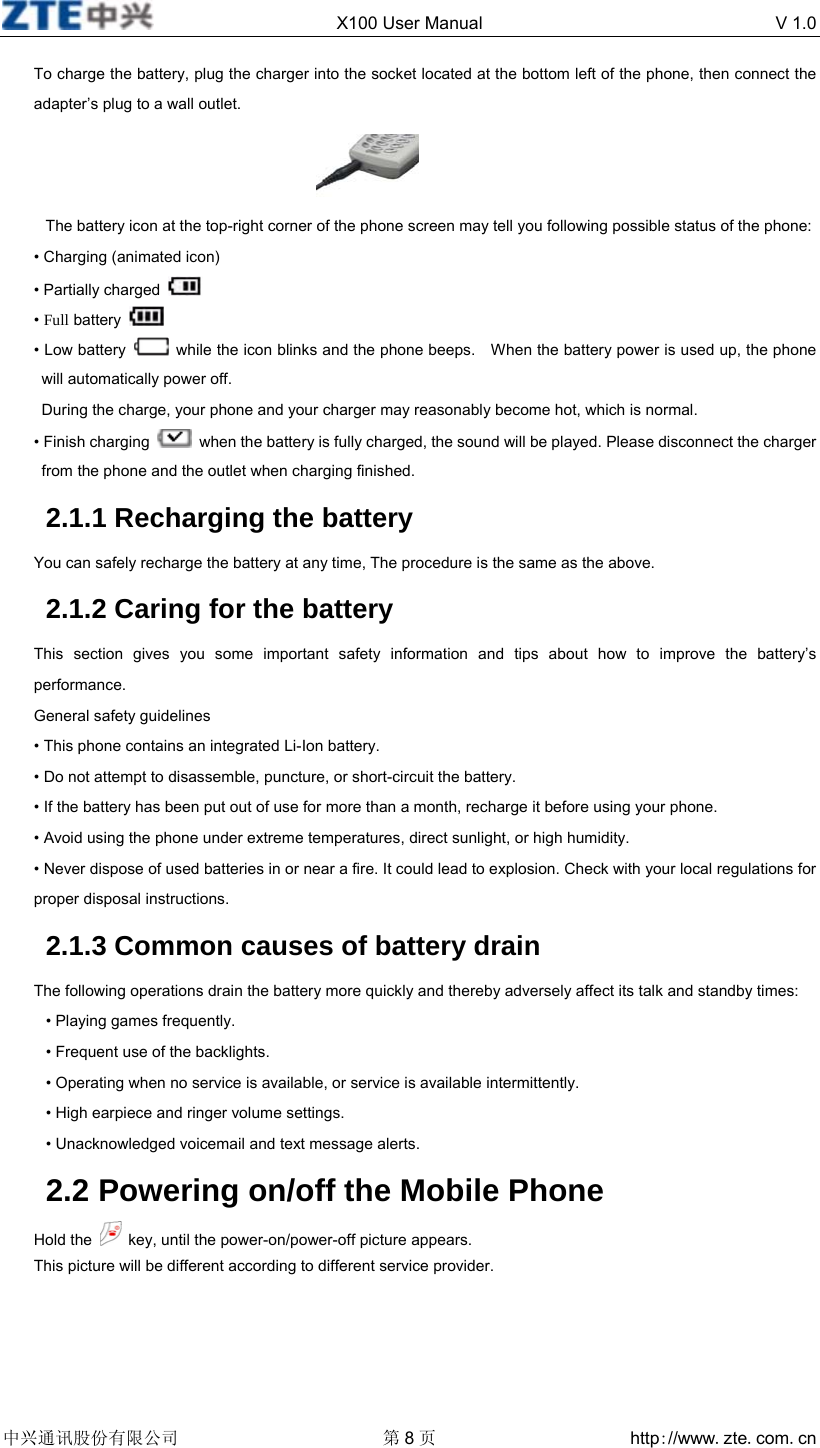  X100 User Manual  V 1.0  中兴通讯股份有限公司 第8页 http://www.zte.com.cn  To charge the battery, plug the charger into the socket located at the bottom left of the phone, then connect the adapter’s plug to a wall outlet.  The battery icon at the top-right corner of the phone screen may tell you following possible status of the phone: • Charging (animated icon) • Partially charged   • Full battery   • Low battery    while the icon blinks and the phone beeps.    When the battery power is used up, the phone will automatically power off. During the charge, your phone and your charger may reasonably become hot, which is normal. • Finish charging    when the battery is fully charged, the sound will be played. Please disconnect the charger from the phone and the outlet when charging finished. 2.1.1 Recharging the battery You can safely recharge the battery at any time, The procedure is the same as the above. 2.1.2 Caring for the battery This section gives you some important safety information and tips about how to improve the battery’s performance. General safety guidelines • This phone contains an integrated Li-Ion battery. • Do not attempt to disassemble, puncture, or short-circuit the battery. • If the battery has been put out of use for more than a month, recharge it before using your phone. • Avoid using the phone under extreme temperatures, direct sunlight, or high humidity. • Never dispose of used batteries in or near a fire. It could lead to explosion. Check with your local regulations for proper disposal instructions. 2.1.3 Common causes of battery drain The following operations drain the battery more quickly and thereby adversely affect its talk and standby times: • Playing games frequently. • Frequent use of the backlights. • Operating when no service is available, or service is available intermittently. • High earpiece and ringer volume settings.   • Unacknowledged voicemail and text message alerts.   2.2 Powering on/off the Mobile Phone Hold the    key, until the power-on/power-off picture appears. This picture will be different according to different service provider. 