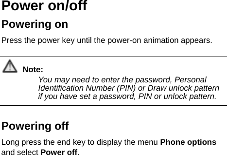   Power on/off   Powering on   Press the power key until the power-on animation appears.  Note: You may need to enter the password, Personal Identification Number (PIN) or Draw unlock pattern if you have set a password, PIN or unlock pattern.   Powering off   Long press the end key to display the menu Phone options and select Power off.   