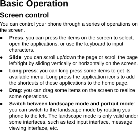   Basic Operation Screen control You can control your phone through a series of operations on the screen.    Press: you can press the items on the screen to select, open the applications, or use the keyboard to input characters.  Slide: you can scroll up/down the page or scroll the page left/right by sliding vertically or horizontally on the screen.    Long press: you can long press some items to get its available menu. Long press the application icons to add the shortcuts of these applications to the home page.    Drag: you can drag some items on the screen to realize some operations.  Switch between landscape mode and portrait mode: you can switch to the landscape mode by rotating your phone to the left. The landscape mode is only valid under some interfaces, such as text input interface, message viewing interface, etc.   