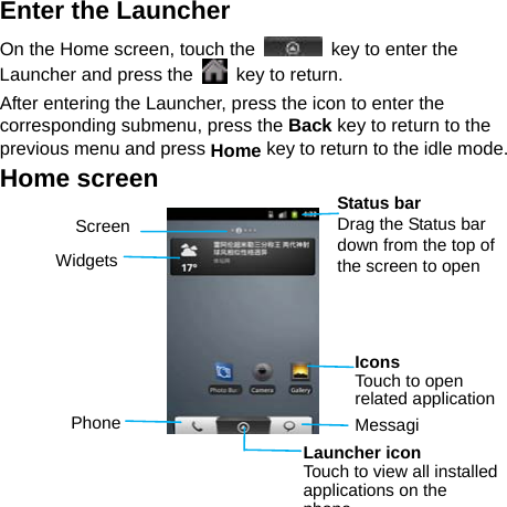   Enter the Launcher On the Home screen, touch the    key to enter the Launcher and press the    key to return. After entering the Launcher, press the icon to enter the corresponding submenu, press the Back key to return to the previous menu and press Home key to return to the idle mode. Home screen         Status bar Drag the Status bar down from the top of the screen to open Screen Widgets Phone  MessagiLauncher icon Touch to view all installed applications on the phoneIcons Touch to open related application