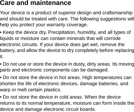     Care and maintenance Your device is a product of superior design and craftsmanship and should be treated with care. The following suggestions will help you protect your warranty coverage. • Keep the device dry. Precipitation, humidity, and all types of liquids or moisture can contain minerals that will corrode electronic circuits. If your device does get wet, remove the battery, and allow the device to dry completely before replacing it. • Do not use or store the device in dusty, dirty areas. Its moving parts and electronic components can be damaged. • Do not store the device in hot areas. High temperatures can shorten the life of electronic devices, damage batteries, and warp or melt certain plastics. • Do not store the device in cold areas. When the device returns to its normal temperature, moisture can form inside the device and damage electronic circuit boards. 