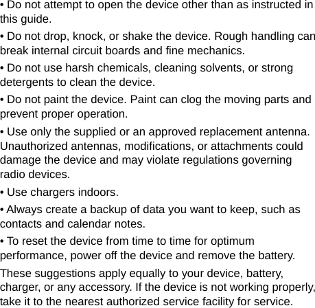   • Do not attempt to open the device other than as instructed in this guide. • Do not drop, knock, or shake the device. Rough handling can break internal circuit boards and fine mechanics. • Do not use harsh chemicals, cleaning solvents, or strong detergents to clean the device. • Do not paint the device. Paint can clog the moving parts and prevent proper operation. • Use only the supplied or an approved replacement antenna. Unauthorized antennas, modifications, or attachments could damage the device and may violate regulations governing radio devices. • Use chargers indoors. • Always create a backup of data you want to keep, such as contacts and calendar notes. • To reset the device from time to time for optimum performance, power off the device and remove the battery. These suggestions apply equally to your device, battery, charger, or any accessory. If the device is not working properly, take it to the nearest authorized service facility for service. 