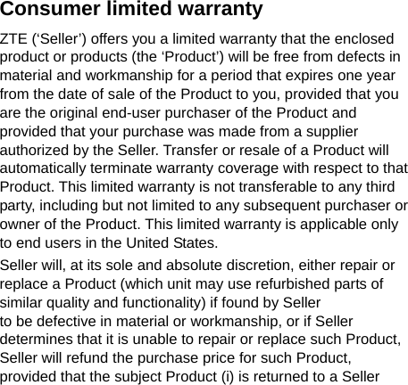   Consumer limited warranty ZTE (‘Seller’) offers you a limited warranty that the enclosed product or products (the ‘Product’) will be free from defects in material and workmanship for a period that expires one year from the date of sale of the Product to you, provided that you are the original end-user purchaser of the Product and provided that your purchase was made from a supplier authorized by the Seller. Transfer or resale of a Product will automatically terminate warranty coverage with respect to that Product. This limited warranty is not transferable to any third party, including but not limited to any subsequent purchaser or owner of the Product. This limited warranty is applicable only to end users in the United States. Seller will, at its sole and absolute discretion, either repair or replace a Product (which unit may use refurbished parts of similar quality and functionality) if found by Seller   to be defective in material or workmanship, or if Seller determines that it is unable to repair or replace such Product, Seller will refund the purchase price for such Product,   provided that the subject Product (i) is returned to a Seller 
