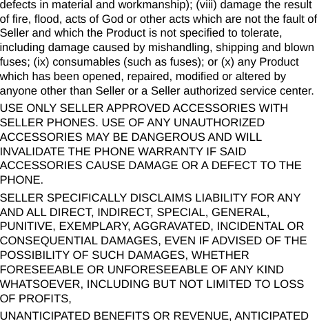  defects in material and workmanship); (viii) damage the result of fire, flood, acts of God or other acts which are not the fault of Seller and which the Product is not specified to tolerate, including damage caused by mishandling, shipping and blown fuses; (ix) consumables (such as fuses); or (x) any Product which has been opened, repaired, modified or altered by anyone other than Seller or a Seller authorized service center. USE ONLY SELLER APPROVED ACCESSORIES WITH SELLER PHONES. USE OF ANY UNAUTHORIZED ACCESSORIES MAY BE DANGEROUS AND WILL INVALIDATE THE PHONE WARRANTY IF SAID ACCESSORIES CAUSE DAMAGE OR A DEFECT TO THE PHONE. SELLER SPECIFICALLY DISCLAIMS LIABILITY FOR ANY AND ALL DIRECT, INDIRECT, SPECIAL, GENERAL, PUNITIVE, EXEMPLARY, AGGRAVATED, INCIDENTAL OR CONSEQUENTIAL DAMAGES, EVEN IF ADVISED OF THE POSSIBILITY OF SUCH DAMAGES, WHETHER FORESEEABLE OR UNFORESEEABLE OF ANY KIND WHATSOEVER, INCLUDING BUT NOT LIMITED TO LOSS OF PROFITS, UNANTICIPATED BENEFITS OR REVENUE, ANTICIPATED 
