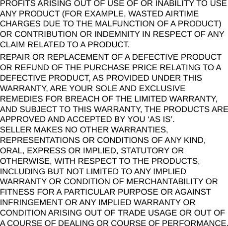   PROFITS ARISING OUT OF USE OF OR INABILITY TO USE ANY PRODUCT (FOR EXAMPLE, WASTED AIRTIME CHARGES DUE TO THE MALFUNCTION OF A PRODUCT) OR CONTRIBUTION OR INDEMNITY IN RESPECT OF ANY CLAIM RELATED TO A PRODUCT. REPAIR OR REPLACEMENT OF A DEFECTIVE PRODUCT OR REFUND OF THE PURCHASE PRICE RELATING TO A DEFECTIVE PRODUCT, AS PROVIDED UNDER THIS WARRANTY, ARE YOUR SOLE AND EXCLUSIVE REMEDIES FOR BREACH OF THE LIMITED WARRANTY, AND SUBJECT TO THIS WARRANTY, THE PRODUCTS ARE APPROVED AND ACCEPTED BY YOU ‘AS IS’.   SELLER MAKES NO OTHER WARRANTIES, REPRESENTATIONS OR CONDITIONS OF ANY KIND, ORAL, EXPRESS OR IMPLIED, STATUTORY OR OTHERWISE, WITH RESPECT TO THE PRODUCTS, INCLUDING BUT NOT LIMITED TO ANY IMPLIED WARRANTY OR CONDITION OF MERCHANTABILITY OR FITNESS FOR A PARTICULAR PURPOSE OR AGAINST INFRINGEMENT OR ANY IMPLIED WARRANTY OR CONDITION ARISING OUT OF TRADE USAGE OR OUT OF A COURSE OF DEALING OR COURSE OF PERFORMANCE. 