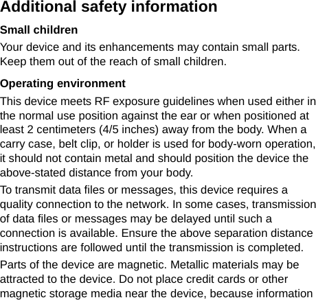   Additional safety information Small children Your device and its enhancements may contain small parts. Keep them out of the reach of small children. Operating environment This device meets RF exposure guidelines when used either in the normal use position against the ear or when positioned at least 2 centimeters (4/5 inches) away from the body. When a carry case, belt clip, or holder is used for body-worn operation, it should not contain metal and should position the device the above-stated distance from your body. To transmit data files or messages, this device requires a quality connection to the network. In some cases, transmission of data files or messages may be delayed until such a connection is available. Ensure the above separation distance instructions are followed until the transmission is completed. Parts of the device are magnetic. Metallic materials may be attracted to the device. Do not place credit cards or other magnetic storage media near the device, because information 