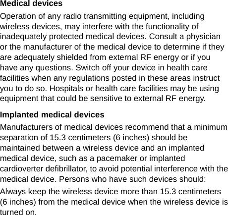   Medical devices Operation of any radio transmitting equipment, including wireless devices, may interfere with the functionality of inadequately protected medical devices. Consult a physician or the manufacturer of the medical device to determine if they are adequately shielded from external RF energy or if you have any questions. Switch off your device in health care facilities when any regulations posted in these areas instruct you to do so. Hospitals or health care facilities may be using equipment that could be sensitive to external RF energy. Implanted medical devices Manufacturers of medical devices recommend that a minimum separation of 15.3 centimeters (6 inches) should be maintained between a wireless device and an implanted medical device, such as a pacemaker or implanted cardioverter defibrillator, to avoid potential interference with the medical device. Persons who have such devices should: Always keep the wireless device more than 15.3 centimeters (6 inches) from the medical device when the wireless device is turned on. 