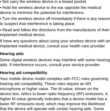   • Not carry the wireless device in a breast pocket. • Hold the wireless device to the ear opposite the medical device to minimize the potential for interference. • Turn the wireless device off immediately if there is any reason to suspect that interference is taking place. • Read and follow the directions from the manufacturer of their implanted medical device. If have any questions about using your wireless device with an implanted medical device, consult your health care provider. Hearing aids Some digital wireless devices may interfere with some hearing aids. If interference occurs, consult your service provider. Hearing aid compatibility Your mobile device model complies with FCC rules governing hearing aid compatibility. These rules require an M3 microphone or higher value. The M-value, shown on the device box, refers to lower radio frequency (RF) emissions. A higher M-value generally indicates that a device model has a lower RF emissions level, which may improve the likelihood that the device will operate with certain hearing aids. Some 