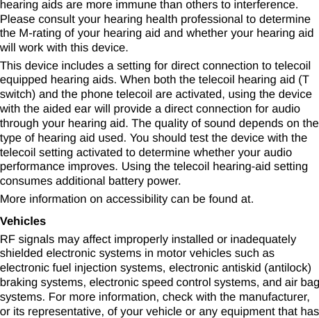   hearing aids are more immune than others to interference. Please consult your hearing health professional to determine the M-rating of your hearing aid and whether your hearing aid will work with this device. This device includes a setting for direct connection to telecoil equipped hearing aids. When both the telecoil hearing aid (T switch) and the phone telecoil are activated, using the device with the aided ear will provide a direct connection for audio through your hearing aid. The quality of sound depends on the type of hearing aid used. You should test the device with the telecoil setting activated to determine whether your audio performance improves. Using the telecoil hearing-aid setting consumes additional battery power. More information on accessibility can be found at. Vehicles RF signals may affect improperly installed or inadequately shielded electronic systems in motor vehicles such as electronic fuel injection systems, electronic antiskid (antilock) braking systems, electronic speed control systems, and air bag systems. For more information, check with the manufacturer, or its representative, of your vehicle or any equipment that has 