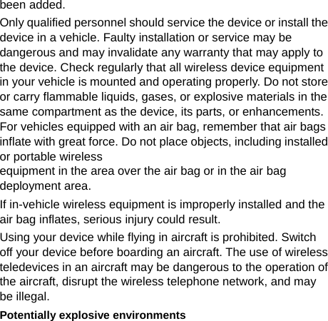  been added. Only qualified personnel should service the device or install the device in a vehicle. Faulty installation or service may be dangerous and may invalidate any warranty that may apply to the device. Check regularly that all wireless device equipment in your vehicle is mounted and operating properly. Do not store or carry flammable liquids, gases, or explosive materials in the same compartment as the device, its parts, or enhancements. For vehicles equipped with an air bag, remember that air bags inflate with great force. Do not place objects, including installed or portable wireless   equipment in the area over the air bag or in the air bag deployment area. If in-vehicle wireless equipment is improperly installed and the air bag inflates, serious injury could result. Using your device while flying in aircraft is prohibited. Switch off your device before boarding an aircraft. The use of wireless teledevices in an aircraft may be dangerous to the operation of the aircraft, disrupt the wireless telephone network, and may be illegal. Potentially explosive environments 