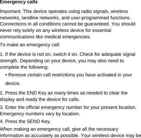   Emergency calls Important: This device operates using radio signals, wireless networks, landline networks, and user-programmed functions.   Connections in all conditions cannot be guaranteed. You should never rely solely on any wireless device for essential communications like medical emergencies. To make an emergency call: 1. If the device is not on, switch it on. Check for adequate signal strength. Depending on your device, you may also need to complete the following: • Remove certain call restrictions you have activated in your device. 2. Press the END Key as many times as needed to clear the display and ready the device for calls. 3. Enter the official emergency number for your present location. Emergency numbers vary by location. 4. Press the SEND Key. When making an emergency call, give all the necessary information as accurately as possible. Your wireless device may be 