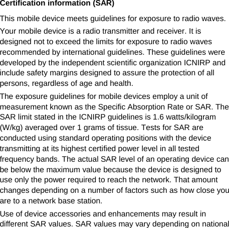   Certification information (SAR) This mobile device meets guidelines for exposure to radio waves. Your mobile device is a radio transmitter and receiver. It is designed not to exceed the limits for exposure to radio waves recommended by international guidelines. These guidelines were developed by the independent scientific organization ICNIRP and include safety margins designed to assure the protection of all persons, regardless of age and health. The exposure guidelines for mobile devices employ a unit of measurement known as the Specific Absorption Rate or SAR. The SAR limit stated in the ICNIRP guidelines is 1.6 watts/kilogram (W/kg) averaged over 1 grams of tissue. Tests for SAR are conducted using standard operating positions with the device transmitting at its highest certified power level in all tested frequency bands. The actual SAR level of an operating device can be below the maximum value because the device is designed to use only the power required to reach the network. That amount changes depending on a number of factors such as how close you are to a network base station.   Use of device accessories and enhancements may result in different SAR values. SAR values may vary depending on national 