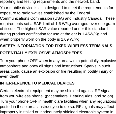   reporting and testing requirements and the network band. Your mobile device is also designed to meet the requirements for exposure to radio waves established by the Federal Communications Commission (USA) and Industry Canada. These requirements set a SAR limit of 1.6 W/kg averaged over one gram of tissue. The highest SAR value reported under this standard during product certification for use at the ear is 1.45W/Kg and when properly worn on the body is 1.09 W/Kg. SAFETY INFORMATION FOR FIXED WIRELESS TERMINALS POTENTIALLY EXPLOSIVE ATMOSPHERES Turn your phone OFF when in any area with a potentially explosive atmosphere and obey all signs and instructions. Sparks in such areas could cause an explosion or fire resulting in bodily injury or even death. INTERFERENCE TO MEDICAL DEVICES Certain electronic equipment may be shielded against RF signal from you wireless phone. (pacemakers, Hearing Aids, and so on) Turn your phone OFF in health c are facilities when any regulations posted in these areas instruct you to do so. RF signals may affect improperly installed or inadequately shielded electronic system in 