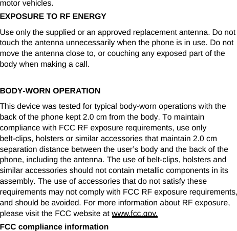   motor vehicles. EXPOSURE TO RF ENERGY Use only the supplied or an approved replacement antenna. Do not touch the antenna unnecessarily when the phone is in use. Do not move the antenna close to, or couching any exposed part of the body when making a call.  BODY-WORN OPERATION This device was tested for typical body-worn operations with the back of the phone kept 2.0 cm from the body. To maintain compliance with FCC RF exposure requirements, use only belt-clips, holsters or similar accessories that maintain 2.0 cm separation distance between the user’s body and the back of the phone, including the antenna. The use of belt-clips, holsters and similar accessories should not contain metallic components in its assembly. The use of accessories that do not satisfy these requirements may not comply with FCC RF exposure requirements, and should be avoided. For more information about RF exposure, please visit the FCC website at www.fcc.gov. FCC compliance information 