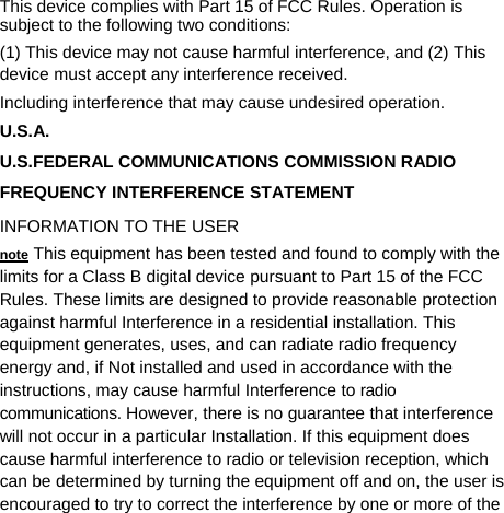   This device complies with Part 15 of FCC Rules. Operation is subject to the following two conditions: (1) This device may not cause harmful interference, and (2) This device must accept any interference received.   Including interference that may cause undesired operation. U.S.A.  U.S.FEDERAL COMMUNICATIONS COMMISSION RADIO FREQUENCY INTERFERENCE STATEMENT INFORMATION TO THE USER note This equipment has been tested and found to comply with the limits for a Class B digital device pursuant to Part 15 of the FCC Rules. These limits are designed to provide reasonable protection against harmful Interference in a residential installation. This equipment generates, uses, and can radiate radio frequency energy and, if Not installed and used in accordance with the instructions, may cause harmful Interference to radio communications. However, there is no guarantee that interference will not occur in a particular Installation. If this equipment does cause harmful interference to radio or television reception, which can be determined by turning the equipment off and on, the user is encouraged to try to correct the interference by one or more of the 