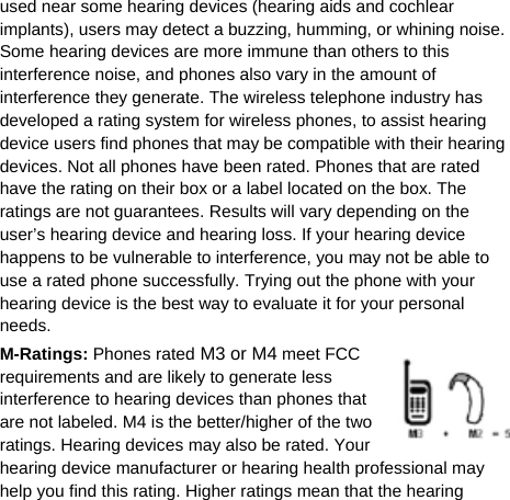   used near some hearing devices (hearing aids and cochlear implants), users may detect a buzzing, humming, or whining noise. Some hearing devices are more immune than others to this interference noise, and phones also vary in the amount of interference they generate. The wireless telephone industry has developed a rating system for wireless phones, to assist hearing device users find phones that may be compatible with their hearing devices. Not all phones have been rated. Phones that are rated have the rating on their box or a label located on the box. The ratings are not guarantees. Results will vary depending on the user’s hearing device and hearing loss. If your hearing device happens to be vulnerable to interference, you may not be able to use a rated phone successfully. Trying out the phone with your hearing device is the best way to evaluate it for your personal needs. M-Ratings: Phones rated M3 or M4 meet FCC requirements and are likely to generate less interference to hearing devices than phones that are not labeled. M4 is the better/higher of the two ratings. Hearing devices may also be rated. Your hearing device manufacturer or hearing health professional may help you find this rating. Higher ratings mean that the hearing 