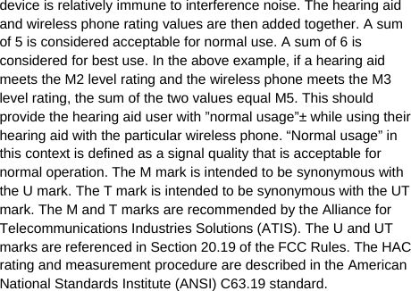   device is relatively immune to interference noise. The hearing aid and wireless phone rating values are then added together. A sum of 5 is considered acceptable for normal use. A sum of 6 is considered for best use. In the above example, if a hearing aid meets the M2 level rating and the wireless phone meets the M3 level rating, the sum of the two values equal M5. This should provide the hearing aid user with ”normal usage”± while using their hearing aid with the particular wireless phone. “Normal usage” in this context is defined as a signal quality that is acceptable for normal operation. The M mark is intended to be synonymous with the U mark. The T mark is intended to be synonymous with the UT mark. The M and T marks are recommended by the Alliance for Telecommunications Industries Solutions (ATIS). The U and UT marks are referenced in Section 20.19 of the FCC Rules. The HAC rating and measurement procedure are described in the American National Standards Institute (ANSI) C63.19 standard.   