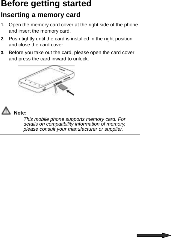   Before getting started Inserting a memory card 1.  Open the memory card cover at the right side of the phone and insert the memory card. 2.  Push tightly until the card is installed in the right position and close the card cover. 3.  Before you take out the card, please open the card cover and press the card inward to unlock.   Note: This mobile phone supports memory card. For details on compatibility information of memory, please consult your manufacturer or supplier.  