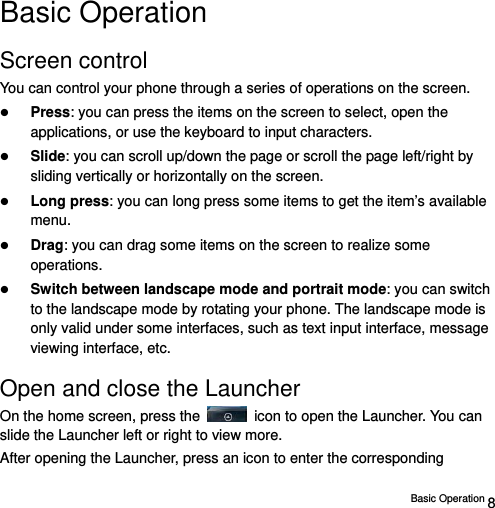  Basic Operation 8 Basic Operation Screen control You can control your phone through a series of operations on the screen.    Press: you can press the items on the screen to select, open the applications, or use the keyboard to input characters.  Slide: you can scroll up/down the page or scroll the page left/right by sliding vertically or horizontally on the screen.    Long press: you can long press some items to get the item’s available menu.   Drag: you can drag some items on the screen to realize some operations.  Switch between landscape mode and portrait mode: you can switch to the landscape mode by rotating your phone. The landscape mode is only valid under some interfaces, such as text input interface, message viewing interface, etc.   Open and close the Launcher On the home screen, press the    icon to open the Launcher. You can slide the Launcher left or right to view more. After opening the Launcher, press an icon to enter the corresponding 