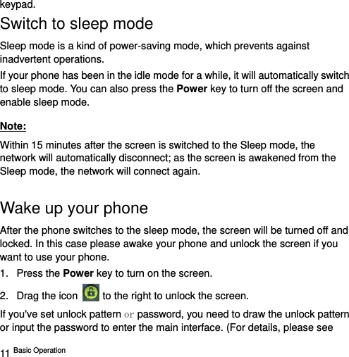  11 Basic Operation   keypad. Switch to sleep mode Sleep mode is a kind of power-saving mode, which prevents against inadvertent operations. If your phone has been in the idle mode for a while, it will automatically switch to sleep mode. You can also press the Power key to turn off the screen and enable sleep mode. Note: Within 15 minutes after the screen is switched to the Sleep mode, the network will automatically disconnect; as the screen is awakened from the Sleep mode, the network will connect again. Wake up your phone After the phone switches to the sleep mode, the screen will be turned off and locked. In this case please awake your phone and unlock the screen if you want to use your phone. 1. Press the Power key to turn on the screen. 2.  Drag the icon   to the right to unlock the screen.   If you&apos;ve set unlock pattern or password, you need to draw the unlock pattern or input the password to enter the main interface. (For details, please see 
