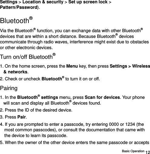  Basic Operation 12 Settings &gt; Location &amp; security &gt; Set up screen lock &gt; Pattern/Password). Bluetooth® Via the Bluetooth® function, you can exchange data with other Bluetooth® devices that are within a short distance. Because Bluetooth® devices communicate through radio waves, interference might exist due to obstacles or other electronic devices. Turn on/off Bluetooth® 1. On the home screen, press the Menu key, then press Settings &gt; Wireless &amp; networks. 2. Check or uncheck Bluetooth® to turn it on or off.   Pairing 1. In the Bluetooth® settings menu, press Scan for devices. Your phone will scan and display all Bluetooth® devices found.   2. Press the ID of the desired device.   3. Press Pair.  4. If you are prompted to enter a passcode, try entering 0000 or 1234 (the most common passcodes), or consult the documentation that came with the device to learn its passcode.   5. When the owner of the other device enters the same passcode or accepts 