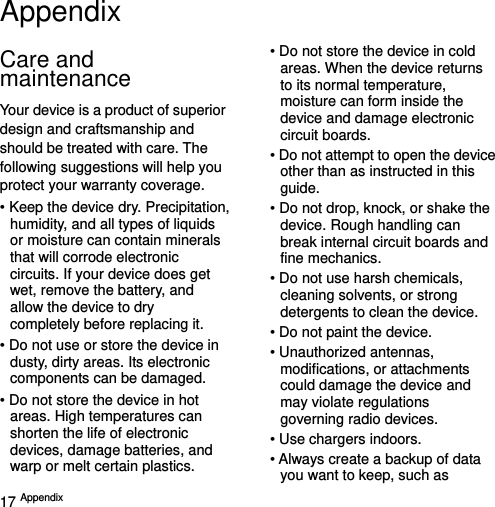  17 Appendix   Appendix Care and maintenance Your device is a product of superior design and craftsmanship and should be treated with care. The following suggestions will help you protect your warranty coverage. • Keep the device dry. Precipitation, humidity, and all types of liquids or moisture can contain minerals that will corrode electronic circuits. If your device does get wet, remove the battery, and allow the device to dry completely before replacing it. • Do not use or store the device in dusty, dirty areas. Its electronic components can be damaged. • Do not store the device in hot areas. High temperatures can shorten the life of electronic devices, damage batteries, and warp or melt certain plastics. • Do not store the device in cold areas. When the device returns to its normal temperature, moisture can form inside the device and damage electronic circuit boards. • Do not attempt to open the device other than as instructed in this guide. • Do not drop, knock, or shake the device. Rough handling can break internal circuit boards and fine mechanics. • Do not use harsh chemicals, cleaning solvents, or strong detergents to clean the device. • Do not paint the device.   • Unauthorized antennas, modifications, or attachments could damage the device and may violate regulations governing radio devices. • Use chargers indoors. • Always create a backup of data you want to keep, such as 