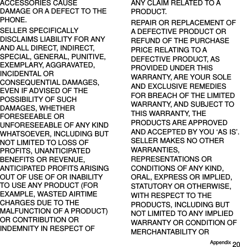  Appendix 20 ACCESSORIES CAUSE DAMAGE OR A DEFECT TO THE PHONE. SELLER SPECIFICALLY DISCLAIMS LIABILITY FOR ANY AND ALL DIRECT, INDIRECT, SPECIAL, GENERAL, PUNITIVE, EXEMPLARY, AGGRAVATED, INCIDENTAL OR CONSEQUENTIAL DAMAGES, EVEN IF ADVISED OF THE POSSIBILITY OF SUCH DAMAGES, WHETHER FORESEEABLE OR UNFORESEEABLE OF ANY KIND WHATSOEVER, INCLUDING BUT NOT LIMITED TO LOSS OF PROFITS, UNANTICIPATED BENEFITS OR REVENUE, ANTICIPATED PROFITS ARISING OUT OF USE OF OR INABILITY TO USE ANY PRODUCT (FOR EXAMPLE, WASTED AIRTIME CHARGES DUE TO THE MALFUNCTION OF A PRODUCT) OR CONTRIBUTION OR INDEMNITY IN RESPECT OF ANY CLAIM RELATED TO A PRODUCT. REPAIR OR REPLACEMENT OF A DEFECTIVE PRODUCT OR REFUND OF THE PURCHASE PRICE RELATING TO A DEFECTIVE PRODUCT, AS PROVIDED UNDER THIS WARRANTY, ARE YOUR SOLE AND EXCLUSIVE REMEDIES FOR BREACH OF THE LIMITED WARRANTY, AND SUBJECT TO THIS WARRANTY, THE PRODUCTS ARE APPROVED AND ACCEPTED BY YOU ‘AS IS’. SELLER MAKES NO OTHER WARRANTIES, REPRESENTATIONS OR CONDITIONS OF ANY KIND, ORAL, EXPRESS OR IMPLIED, STATUTORY OR OTHERWISE, WITH RESPECT TO THE PRODUCTS, INCLUDING BUT NOT LIMITED TO ANY IMPLIED WARRANTY OR CONDITION OF MERCHANTABILITY OR 