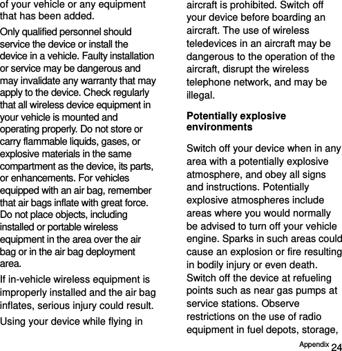  Appendix 24 of your vehicle or any equipment that has been added. Only qualified personnel should service the device or install the device in a vehicle. Faulty installation or service may be dangerous and may invalidate any warranty that may apply to the device. Check regularly that all wireless device equipment in your vehicle is mounted and operating properly. Do not store or carry flammable liquids, gases, or explosive materials in the same compartment as the device, its parts, or enhancements. For vehicles equipped with an air bag, remember that air bags inflate with great force. Do not place objects, including installed or portable wireless equipment in the area over the air bag or in the air bag deployment area. If in-vehicle wireless equipment is improperly installed and the air bag inflates, serious injury could result. Using your device while flying in aircraft is prohibited. Switch off your device before boarding an aircraft. The use of wireless teledevices in an aircraft may be dangerous to the operation of the aircraft, disrupt the wireless telephone network, and may be illegal. Potentially explosive environments Switch off your device when in any area with a potentially explosive atmosphere, and obey all signs and instructions. Potentially explosive atmospheres include areas where you would normally be advised to turn off your vehicle engine. Sparks in such areas could cause an explosion or fire resulting in bodily injury or even death. Switch off the device at refueling points such as near gas pumps at service stations. Observe restrictions on the use of radio equipment in fuel depots, storage, 