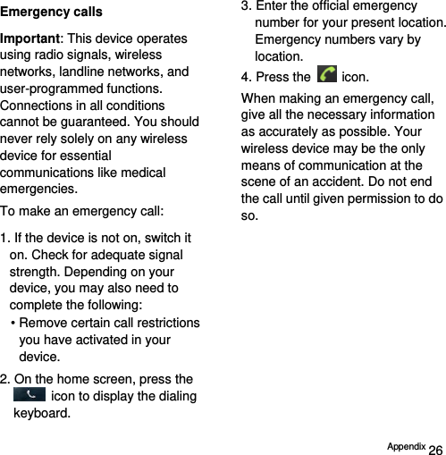  Appendix 26 Emergency calls Important: This device operates using radio signals, wireless networks, landline networks, and user-programmed functions. Connections in all conditions cannot be guaranteed. You should never rely solely on any wireless device for essential communications like medical emergencies. To make an emergency call: 1. If the device is not on, switch it on. Check for adequate signal strength. Depending on your device, you may also need to complete the following: • Remove certain call restrictions you have activated in your device. 2. On the home screen, press the   icon to display the dialing keyboard. 3. Enter the official emergency number for your present location. Emergency numbers vary by location. 4. Press the   icon. When making an emergency call, give all the necessary information as accurately as possible. Your wireless device may be the only means of communication at the scene of an accident. Do not end the call until given permission to do so. 