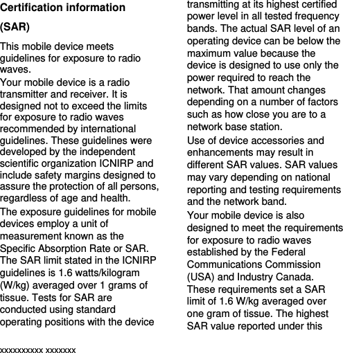  xxxxxxxxxx xxxxxxx Certification information (SAR) This mobile device meets guidelines for exposure to radio waves. Your mobile device is a radio transmitter and receiver. It is designed not to exceed the limits for exposure to radio waves recommended by international guidelines. These guidelines were developed by the independent scientific organization ICNIRP and include safety margins designed to assure the protection of all persons, regardless of age and health. The exposure guidelines for mobile devices employ a unit of measurement known as the Specific Absorption Rate or SAR. The SAR limit stated in the ICNIRP guidelines is 1.6 watts/kilogram (W/kg) averaged over 1 grams of tissue. Tests for SAR are conducted using standard operating positions with the device transmitting at its highest certified power level in all tested frequency bands. The actual SAR level of an operating device can be below the maximum value because the device is designed to use only the power required to reach the network. That amount changes depending on a number of factors such as how close you are to a network base station.   Use of device accessories and enhancements may result in different SAR values. SAR values may vary depending on national reporting and testing requirements and the network band. Your mobile device is also designed to meet the requirements for exposure to radio waves established by the Federal Communications Commission (USA) and Industry Canada. These requirements set a SAR limit of 1.6 W/kg averaged over one gram of tissue. The highest SAR value reported under this 