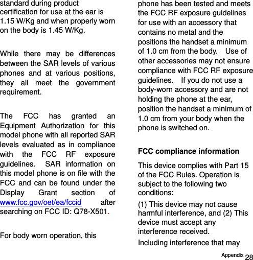  Appendix 28 standard during product certification for use at the ear is 1.15 W/Kg and when properly worn on the body is 1.45 W/Kg.  While there may be differences between the SAR levels of various phones and at various positions, they all meet the government requirement.  The FCC has granted an Equipment Authorization for this model phone with all reported SAR levels evaluated as in compliance with the FCC RF exposure guidelines.  SAR information on this model phone is on file with the FCC and can be found under the Display Grant section of www.fcc.gov/oet/ea/fccid after searching on FCC ID: Q78-X501.  For body worn operation, this phone has been tested and meets the FCC RF exposure guidelines for use with an accessory that contains no metal and the positions the handset a minimum of 1.0 cm from the body.    Use of other accessories may not ensure compliance with FCC RF exposure guidelines.    If you do not use a body-worn accessory and are not holding the phone at the ear, position the handset a minimum of 1.0 cm from your body when the phone is switched on.  FCC compliance information This device complies with Part 15 of the FCC Rules. Operation is subject to the following two conditions: (1) This device may not cause harmful interference, and (2) This device must accept any interference received.   Including interference that may 