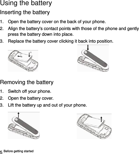  5 Before getting started   Using the battery Inserting the battery 1.  Open the battery cover on the back of your phone. 2.  Align the battery&apos;s contact points with those of the phone and gently press the battery down into place. 3.  Replace the battery cover clicking it back into position.                      Removing the battery 1.  Switch off your phone. 2.  Open the battery cover.   3.  Lift the battery up and out of your phone.                    