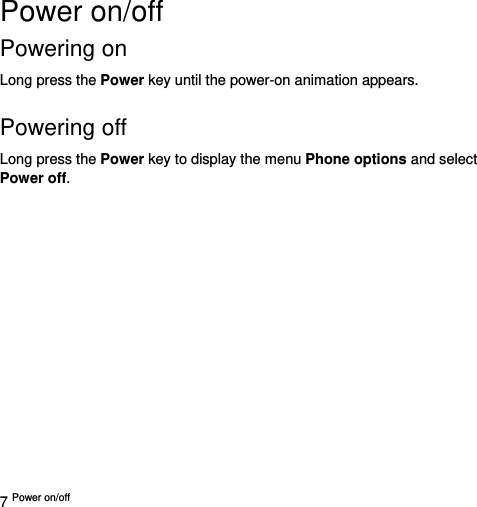  7 Power on/off   Power on/off   Powering on   Long press the Power key until the power-on animation appears.  Powering off   Long press the Power key to display the menu Phone options and select Power off.   