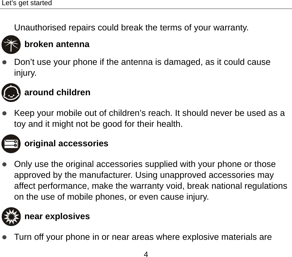 Let’s get started 4 Unauthorised repairs could break the terms of your warranty.  broken antenna z Don’t use your phone if the antenna is damaged, as it could cause injury.   around children z Keep your mobile out of children’s reach. It should never be used as a toy and it might not be good for their health.    original accessories z Only use the original accessories supplied with your phone or those approved by the manufacturer. Using unapproved accessories may affect performance, make the warranty void, break national regulations on the use of mobile phones, or even cause injury.  near explosives   z Turn off your phone in or near areas where explosive materials are 