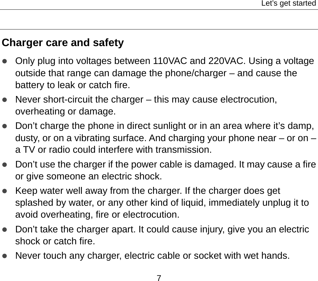 Let’s get started 7  Charger care and safety z Only plug into voltages between 110VAC and 220VAC. Using a voltage outside that range can damage the phone/charger – and cause the battery to leak or catch fire. z Never short-circuit the charger – this may cause electrocution, overheating or damage. z Don’t charge the phone in direct sunlight or in an area where it’s damp, dusty, or on a vibrating surface. And charging your phone near – or on – a TV or radio could interfere with transmission.   z Don’t use the charger if the power cable is damaged. It may cause a fire or give someone an electric shock. z Keep water well away from the charger. If the charger does get splashed by water, or any other kind of liquid, immediately unplug it to avoid overheating, fire or electrocution. z Don’t take the charger apart. It could cause injury, give you an electric shock or catch fire.   z Never touch any charger, electric cable or socket with wet hands. 