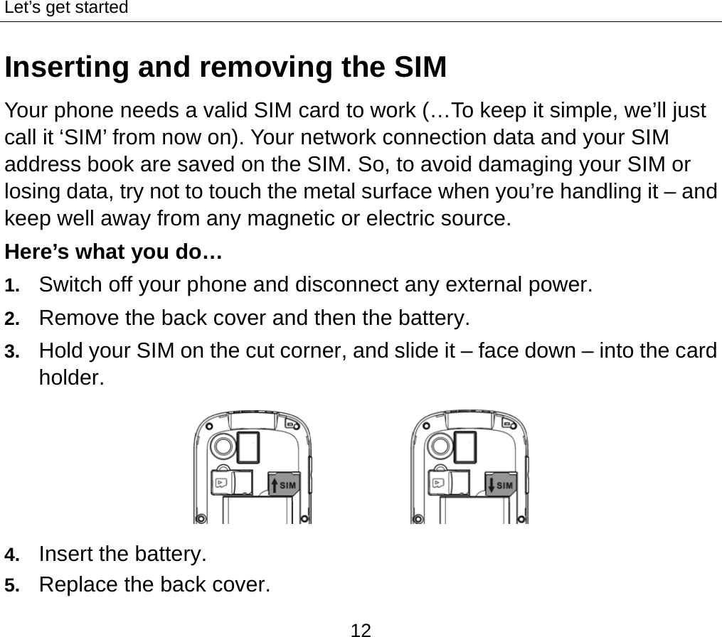 Let’s get started 12 Inserting and removing the SIM Your phone needs a valid SIM card to work (…To keep it simple, we’ll just call it ‘SIM’ from now on). Your network connection data and your SIM address book are saved on the SIM. So, to avoid damaging your SIM or losing data, try not to touch the metal surface when you’re handling it – and keep well away from any magnetic or electric source.   Here’s what you do… 1.  Switch off your phone and disconnect any external power. 2.  Remove the back cover and then the battery. 3.  Hold your SIM on the cut corner, and slide it – face down – into the card holder.             4.  Insert the battery. 5.  Replace the back cover. 