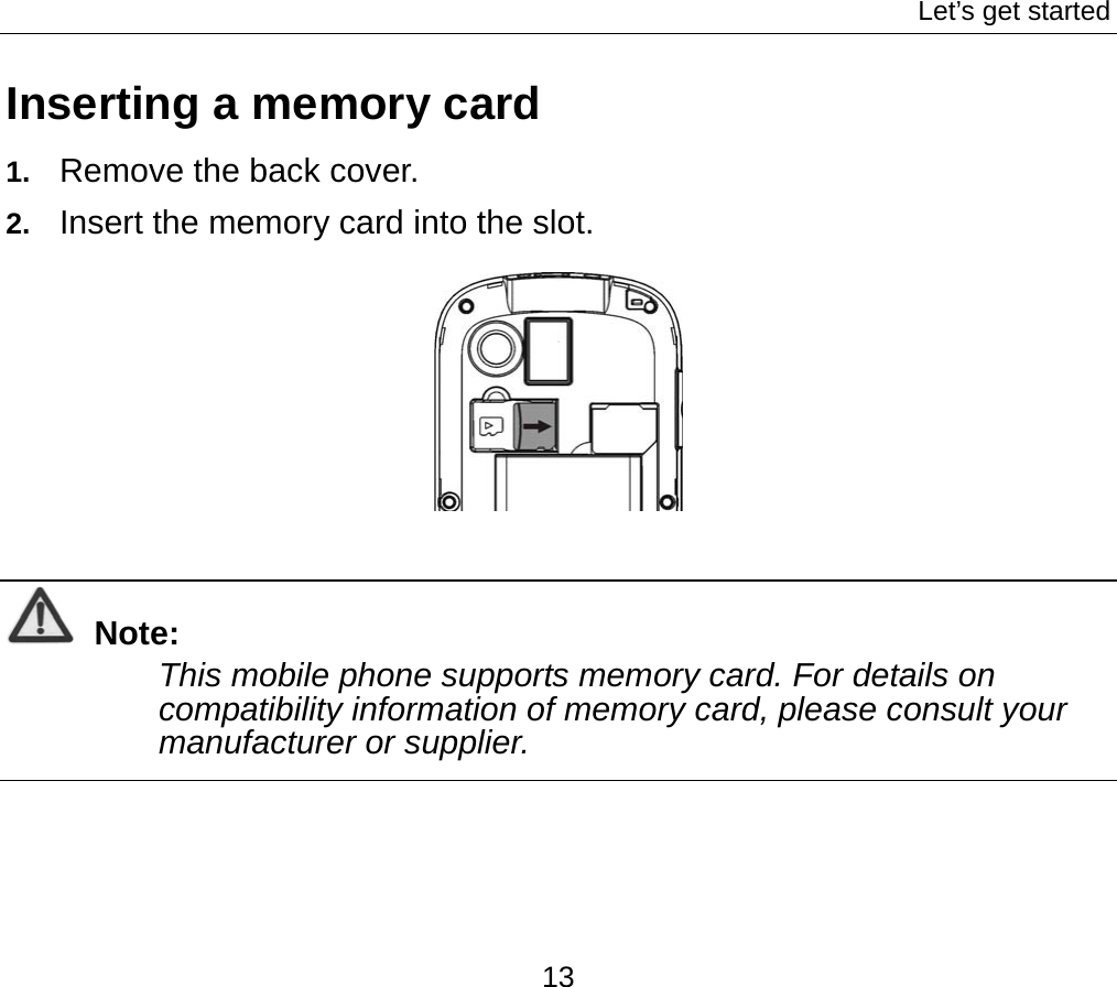Let’s get started 13 Inserting a memory card 1.  Remove the back cover. 2.  Insert the memory card into the slot.   Note: This mobile phone supports memory card. For details on compatibility information of memory card, please consult your manufacturer or supplier.  