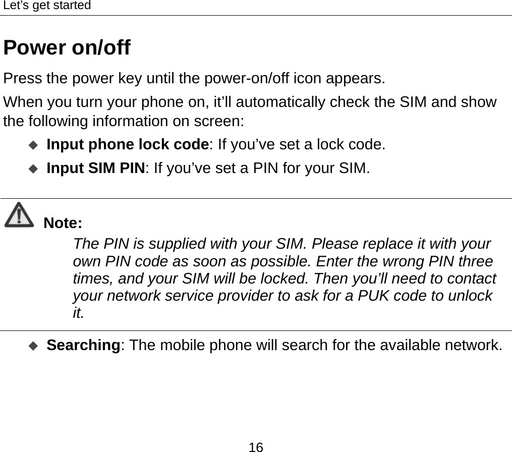 Let’s get started 16 Power on/off Press the power key until the power-on/off icon appears. When you turn your phone on, it’ll automatically check the SIM and show the following information on screen:  Input phone lock code: If you’ve set a lock code.  Input SIM PIN: If you’ve set a PIN for your SIM.  Note: The PIN is supplied with your SIM. Please replace it with your own PIN code as soon as possible. Enter the wrong PIN three times, and your SIM will be locked. Then you’ll need to contact your network service provider to ask for a PUK code to unlock it.    Searching: The mobile phone will search for the available network.    