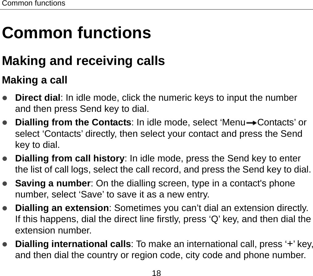 Common functions 18 Common functions Making and receiving calls   Making a call   z Direct dial: In idle mode, click the numeric keys to input the number and then press Send key to dial.   z Dialling from the Contacts: In idle mode, select ‘Menu Contacts’ or select ‘Contacts’ directly, then select your contact and press the Send key to dial.   z Dialling from call history: In idle mode, press the Send key to enter the list of call logs, select the call record, and press the Send key to dial. z Saving a number: On the dialling screen, type in a contact&apos;s phone number, select ‘Save’ to save it as a new entry. z Dialling an extension: Sometimes you can’t dial an extension directly. If this happens, dial the direct line firstly, press ‘Q’ key, and then dial the extension number. z Dialling international calls: To make an international call, press ‘+’ key, and then dial the country or region code, city code and phone number. 
